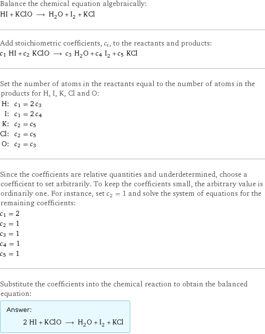 Balance the chemical equation algebraically: HI + KClO ⟶ H_2O + I_2 + KCl Add stoichiometric coefficients, c_i, to the reactants and products: c_1 HI + c_2 KClO ⟶ c_3 H_2O + c_4 I_2 + c_5 KCl Set the number of atoms in the reactants equal to the number of atoms in the products for H, I, K, Cl and O: H: | c_1 = 2 c_3 I: | c_1 = 2 c_4 K: | c_2 = c_5 Cl: | c_2 = c_5 O: | c_2 = c_3 Since the coefficients are relative quantities and underdetermined, choose a coefficient to set arbitrarily. To keep the coefficients small, the arbitrary value is ordinarily one. For instance, set c_2 = 1 and solve the system of equations for the remaining coefficients: c_1 = 2 c_2 = 1 c_3 = 1 c_4 = 1 c_5 = 1 Substitute the coefficients into the chemical reaction to obtain the balanced equation: Answer: |   | 2 HI + KClO ⟶ H_2O + I_2 + KCl