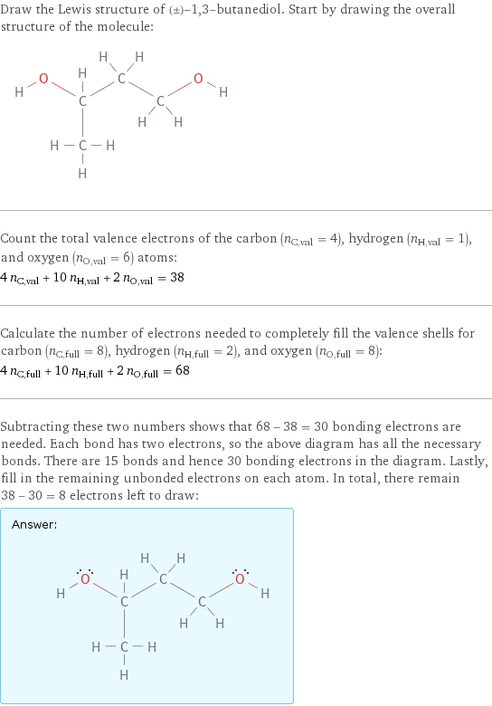 Draw the Lewis structure of (±)-1, 3-butanediol. Start by drawing the overall structure of the molecule:  Count the total valence electrons of the carbon (n_C, val = 4), hydrogen (n_H, val = 1), and oxygen (n_O, val = 6) atoms: 4 n_C, val + 10 n_H, val + 2 n_O, val = 38 Calculate the number of electrons needed to completely fill the valence shells for carbon (n_C, full = 8), hydrogen (n_H, full = 2), and oxygen (n_O, full = 8): 4 n_C, full + 10 n_H, full + 2 n_O, full = 68 Subtracting these two numbers shows that 68 - 38 = 30 bonding electrons are needed. Each bond has two electrons, so the above diagram has all the necessary bonds. There are 15 bonds and hence 30 bonding electrons in the diagram. Lastly, fill in the remaining unbonded electrons on each atom. In total, there remain 38 - 30 = 8 electrons left to draw: Answer: |   | 