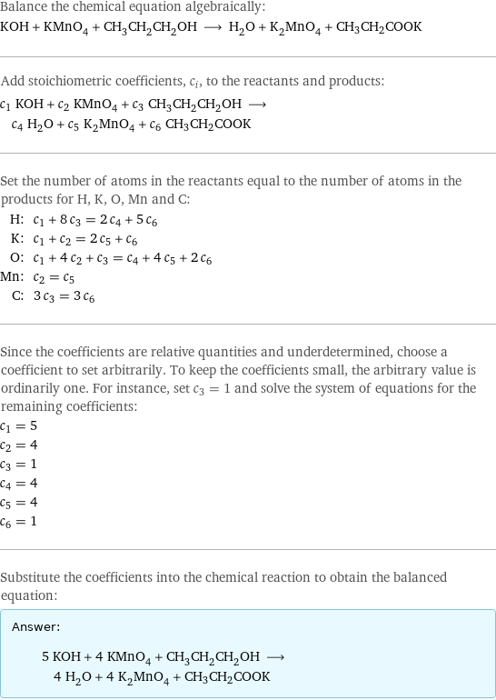 Balance the chemical equation algebraically: KOH + KMnO_4 + CH_3CH_2CH_2OH ⟶ H_2O + K_2MnO_4 + CH3CH2COOK Add stoichiometric coefficients, c_i, to the reactants and products: c_1 KOH + c_2 KMnO_4 + c_3 CH_3CH_2CH_2OH ⟶ c_4 H_2O + c_5 K_2MnO_4 + c_6 CH3CH2COOK Set the number of atoms in the reactants equal to the number of atoms in the products for H, K, O, Mn and C: H: | c_1 + 8 c_3 = 2 c_4 + 5 c_6 K: | c_1 + c_2 = 2 c_5 + c_6 O: | c_1 + 4 c_2 + c_3 = c_4 + 4 c_5 + 2 c_6 Mn: | c_2 = c_5 C: | 3 c_3 = 3 c_6 Since the coefficients are relative quantities and underdetermined, choose a coefficient to set arbitrarily. To keep the coefficients small, the arbitrary value is ordinarily one. For instance, set c_3 = 1 and solve the system of equations for the remaining coefficients: c_1 = 5 c_2 = 4 c_3 = 1 c_4 = 4 c_5 = 4 c_6 = 1 Substitute the coefficients into the chemical reaction to obtain the balanced equation: Answer: |   | 5 KOH + 4 KMnO_4 + CH_3CH_2CH_2OH ⟶ 4 H_2O + 4 K_2MnO_4 + CH3CH2COOK