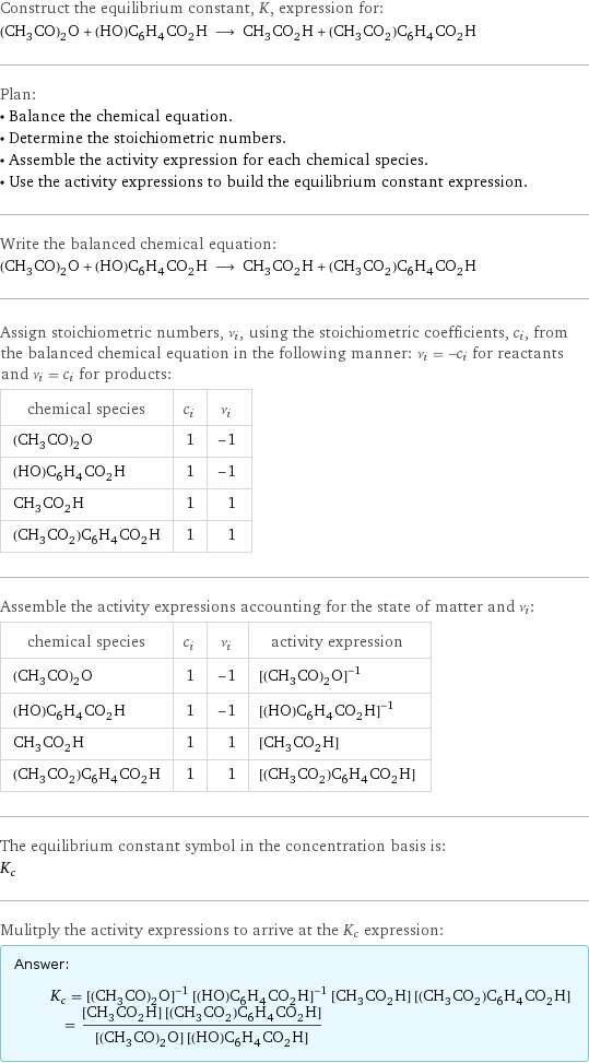 Construct the equilibrium constant, K, expression for: (CH_3CO)_2O + (HO)C_6H_4CO_2H ⟶ CH_3CO_2H + (CH_3CO_2)C_6H_4CO_2H Plan: • Balance the chemical equation. • Determine the stoichiometric numbers. • Assemble the activity expression for each chemical species. • Use the activity expressions to build the equilibrium constant expression. Write the balanced chemical equation: (CH_3CO)_2O + (HO)C_6H_4CO_2H ⟶ CH_3CO_2H + (CH_3CO_2)C_6H_4CO_2H Assign stoichiometric numbers, ν_i, using the stoichiometric coefficients, c_i, from the balanced chemical equation in the following manner: ν_i = -c_i for reactants and ν_i = c_i for products: chemical species | c_i | ν_i (CH_3CO)_2O | 1 | -1 (HO)C_6H_4CO_2H | 1 | -1 CH_3CO_2H | 1 | 1 (CH_3CO_2)C_6H_4CO_2H | 1 | 1 Assemble the activity expressions accounting for the state of matter and ν_i: chemical species | c_i | ν_i | activity expression (CH_3CO)_2O | 1 | -1 | ([(CH3CO)2O])^(-1) (HO)C_6H_4CO_2H | 1 | -1 | ([(HO)C6H4CO2H])^(-1) CH_3CO_2H | 1 | 1 | [CH3CO2H] (CH_3CO_2)C_6H_4CO_2H | 1 | 1 | [(CH3CO2)C6H4CO2H] The equilibrium constant symbol in the concentration basis is: K_c Mulitply the activity expressions to arrive at the K_c expression: Answer: |   | K_c = ([(CH3CO)2O])^(-1) ([(HO)C6H4CO2H])^(-1) [CH3CO2H] [(CH3CO2)C6H4CO2H] = ([CH3CO2H] [(CH3CO2)C6H4CO2H])/([(CH3CO)2O] [(HO)C6H4CO2H])