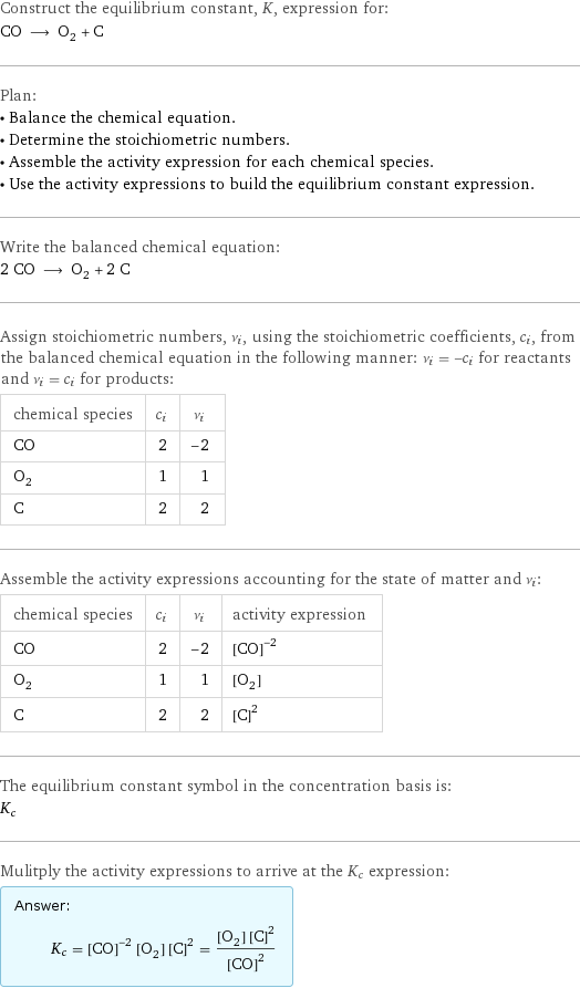 Construct the equilibrium constant, K, expression for: CO ⟶ O_2 + C Plan: • Balance the chemical equation. • Determine the stoichiometric numbers. • Assemble the activity expression for each chemical species. • Use the activity expressions to build the equilibrium constant expression. Write the balanced chemical equation: 2 CO ⟶ O_2 + 2 C Assign stoichiometric numbers, ν_i, using the stoichiometric coefficients, c_i, from the balanced chemical equation in the following manner: ν_i = -c_i for reactants and ν_i = c_i for products: chemical species | c_i | ν_i CO | 2 | -2 O_2 | 1 | 1 C | 2 | 2 Assemble the activity expressions accounting for the state of matter and ν_i: chemical species | c_i | ν_i | activity expression CO | 2 | -2 | ([CO])^(-2) O_2 | 1 | 1 | [O2] C | 2 | 2 | ([C])^2 The equilibrium constant symbol in the concentration basis is: K_c Mulitply the activity expressions to arrive at the K_c expression: Answer: |   | K_c = ([CO])^(-2) [O2] ([C])^2 = ([O2] ([C])^2)/([CO])^2