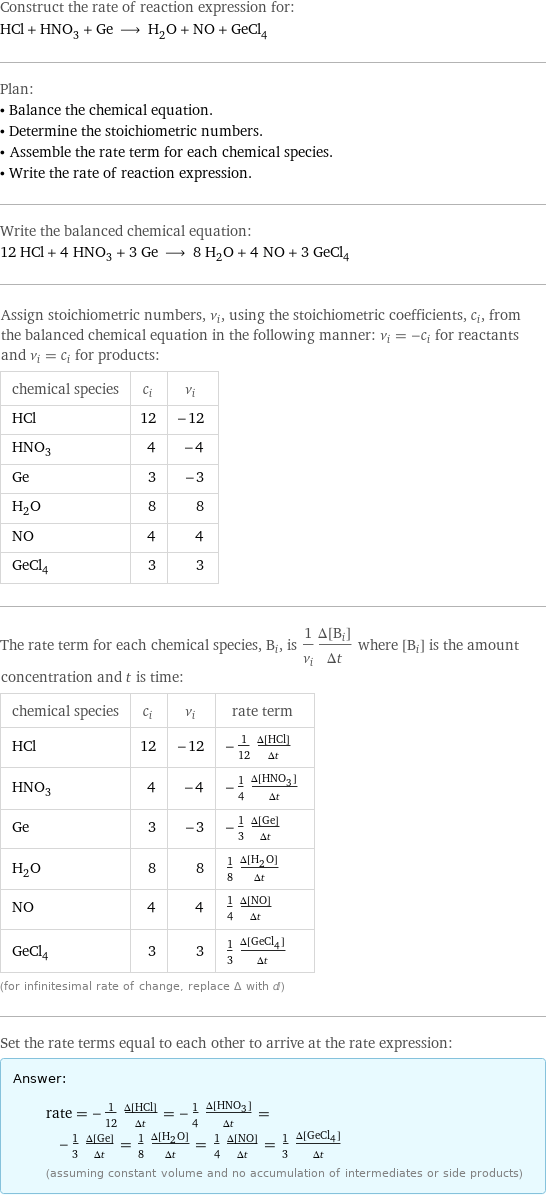 Construct the rate of reaction expression for: HCl + HNO_3 + Ge ⟶ H_2O + NO + GeCl_4 Plan: • Balance the chemical equation. • Determine the stoichiometric numbers. • Assemble the rate term for each chemical species. • Write the rate of reaction expression. Write the balanced chemical equation: 12 HCl + 4 HNO_3 + 3 Ge ⟶ 8 H_2O + 4 NO + 3 GeCl_4 Assign stoichiometric numbers, ν_i, using the stoichiometric coefficients, c_i, from the balanced chemical equation in the following manner: ν_i = -c_i for reactants and ν_i = c_i for products: chemical species | c_i | ν_i HCl | 12 | -12 HNO_3 | 4 | -4 Ge | 3 | -3 H_2O | 8 | 8 NO | 4 | 4 GeCl_4 | 3 | 3 The rate term for each chemical species, B_i, is 1/ν_i(Δ[B_i])/(Δt) where [B_i] is the amount concentration and t is time: chemical species | c_i | ν_i | rate term HCl | 12 | -12 | -1/12 (Δ[HCl])/(Δt) HNO_3 | 4 | -4 | -1/4 (Δ[HNO3])/(Δt) Ge | 3 | -3 | -1/3 (Δ[Ge])/(Δt) H_2O | 8 | 8 | 1/8 (Δ[H2O])/(Δt) NO | 4 | 4 | 1/4 (Δ[NO])/(Δt) GeCl_4 | 3 | 3 | 1/3 (Δ[GeCl4])/(Δt) (for infinitesimal rate of change, replace Δ with d) Set the rate terms equal to each other to arrive at the rate expression: Answer: |   | rate = -1/12 (Δ[HCl])/(Δt) = -1/4 (Δ[HNO3])/(Δt) = -1/3 (Δ[Ge])/(Δt) = 1/8 (Δ[H2O])/(Δt) = 1/4 (Δ[NO])/(Δt) = 1/3 (Δ[GeCl4])/(Δt) (assuming constant volume and no accumulation of intermediates or side products)