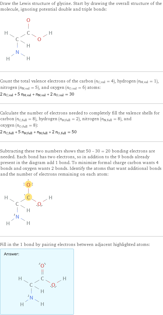 Draw the Lewis structure of glycine. Start by drawing the overall structure of the molecule, ignoring potential double and triple bonds:  Count the total valence electrons of the carbon (n_C, val = 4), hydrogen (n_H, val = 1), nitrogen (n_N, val = 5), and oxygen (n_O, val = 6) atoms: 2 n_C, val + 5 n_H, val + n_N, val + 2 n_O, val = 30 Calculate the number of electrons needed to completely fill the valence shells for carbon (n_C, full = 8), hydrogen (n_H, full = 2), nitrogen (n_N, full = 8), and oxygen (n_O, full = 8): 2 n_C, full + 5 n_H, full + n_N, full + 2 n_O, full = 50 Subtracting these two numbers shows that 50 - 30 = 20 bonding electrons are needed. Each bond has two electrons, so in addition to the 9 bonds already present in the diagram add 1 bond. To minimize formal charge carbon wants 4 bonds and oxygen wants 2 bonds. Identify the atoms that want additional bonds and the number of electrons remaining on each atom:  Fill in the 1 bond by pairing electrons between adjacent highlighted atoms: Answer: |   | 