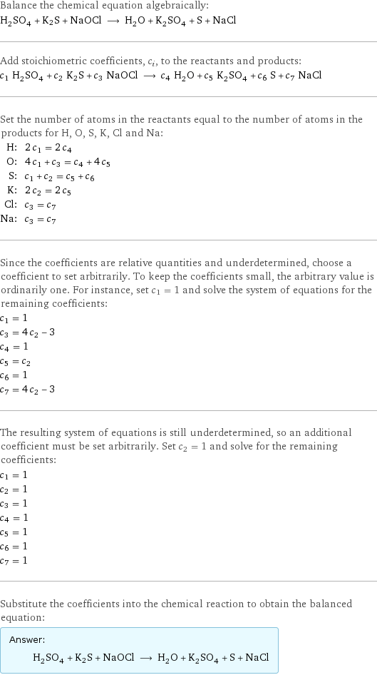 Balance the chemical equation algebraically: H_2SO_4 + K2S + NaOCl ⟶ H_2O + K_2SO_4 + S + NaCl Add stoichiometric coefficients, c_i, to the reactants and products: c_1 H_2SO_4 + c_2 K2S + c_3 NaOCl ⟶ c_4 H_2O + c_5 K_2SO_4 + c_6 S + c_7 NaCl Set the number of atoms in the reactants equal to the number of atoms in the products for H, O, S, K, Cl and Na: H: | 2 c_1 = 2 c_4 O: | 4 c_1 + c_3 = c_4 + 4 c_5 S: | c_1 + c_2 = c_5 + c_6 K: | 2 c_2 = 2 c_5 Cl: | c_3 = c_7 Na: | c_3 = c_7 Since the coefficients are relative quantities and underdetermined, choose a coefficient to set arbitrarily. To keep the coefficients small, the arbitrary value is ordinarily one. For instance, set c_1 = 1 and solve the system of equations for the remaining coefficients: c_1 = 1 c_3 = 4 c_2 - 3 c_4 = 1 c_5 = c_2 c_6 = 1 c_7 = 4 c_2 - 3 The resulting system of equations is still underdetermined, so an additional coefficient must be set arbitrarily. Set c_2 = 1 and solve for the remaining coefficients: c_1 = 1 c_2 = 1 c_3 = 1 c_4 = 1 c_5 = 1 c_6 = 1 c_7 = 1 Substitute the coefficients into the chemical reaction to obtain the balanced equation: Answer: |   | H_2SO_4 + K2S + NaOCl ⟶ H_2O + K_2SO_4 + S + NaCl