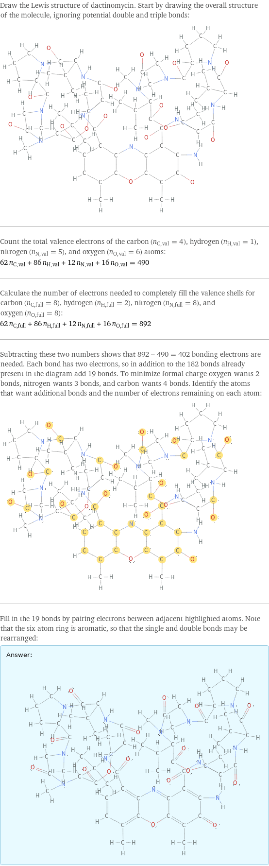 Draw the Lewis structure of dactinomycin. Start by drawing the overall structure of the molecule, ignoring potential double and triple bonds:  Count the total valence electrons of the carbon (n_C, val = 4), hydrogen (n_H, val = 1), nitrogen (n_N, val = 5), and oxygen (n_O, val = 6) atoms: 62 n_C, val + 86 n_H, val + 12 n_N, val + 16 n_O, val = 490 Calculate the number of electrons needed to completely fill the valence shells for carbon (n_C, full = 8), hydrogen (n_H, full = 2), nitrogen (n_N, full = 8), and oxygen (n_O, full = 8): 62 n_C, full + 86 n_H, full + 12 n_N, full + 16 n_O, full = 892 Subtracting these two numbers shows that 892 - 490 = 402 bonding electrons are needed. Each bond has two electrons, so in addition to the 182 bonds already present in the diagram add 19 bonds. To minimize formal charge oxygen wants 2 bonds, nitrogen wants 3 bonds, and carbon wants 4 bonds. Identify the atoms that want additional bonds and the number of electrons remaining on each atom:  Fill in the 19 bonds by pairing electrons between adjacent highlighted atoms. Note that the six atom ring is aromatic, so that the single and double bonds may be rearranged: Answer: |   | 