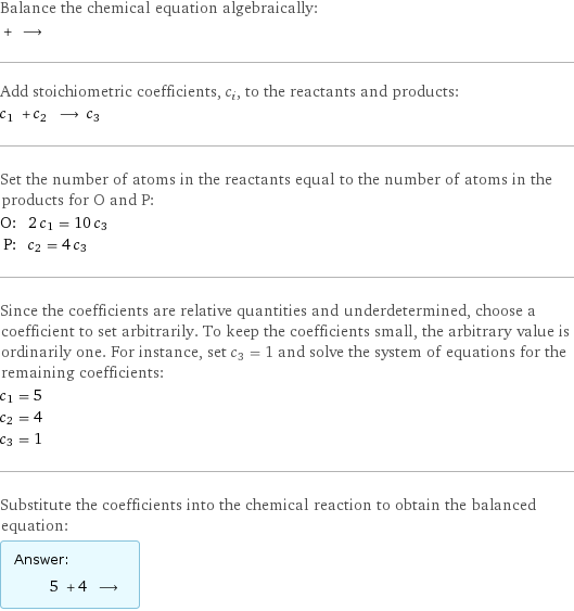 Balance the chemical equation algebraically:  + ⟶  Add stoichiometric coefficients, c_i, to the reactants and products: c_1 + c_2 ⟶ c_3  Set the number of atoms in the reactants equal to the number of atoms in the products for O and P: O: | 2 c_1 = 10 c_3 P: | c_2 = 4 c_3 Since the coefficients are relative quantities and underdetermined, choose a coefficient to set arbitrarily. To keep the coefficients small, the arbitrary value is ordinarily one. For instance, set c_3 = 1 and solve the system of equations for the remaining coefficients: c_1 = 5 c_2 = 4 c_3 = 1 Substitute the coefficients into the chemical reaction to obtain the balanced equation: Answer: |   | 5 + 4 ⟶ 