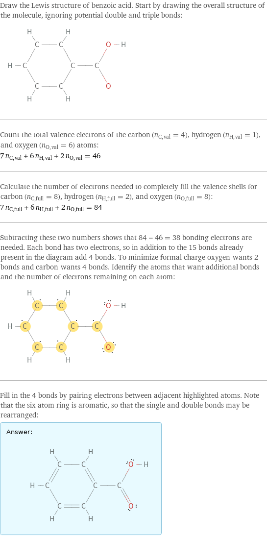 Draw the Lewis structure of benzoic acid. Start by drawing the overall structure of the molecule, ignoring potential double and triple bonds:  Count the total valence electrons of the carbon (n_C, val = 4), hydrogen (n_H, val = 1), and oxygen (n_O, val = 6) atoms: 7 n_C, val + 6 n_H, val + 2 n_O, val = 46 Calculate the number of electrons needed to completely fill the valence shells for carbon (n_C, full = 8), hydrogen (n_H, full = 2), and oxygen (n_O, full = 8): 7 n_C, full + 6 n_H, full + 2 n_O, full = 84 Subtracting these two numbers shows that 84 - 46 = 38 bonding electrons are needed. Each bond has two electrons, so in addition to the 15 bonds already present in the diagram add 4 bonds. To minimize formal charge oxygen wants 2 bonds and carbon wants 4 bonds. Identify the atoms that want additional bonds and the number of electrons remaining on each atom:  Fill in the 4 bonds by pairing electrons between adjacent highlighted atoms. Note that the six atom ring is aromatic, so that the single and double bonds may be rearranged: Answer: |   | 