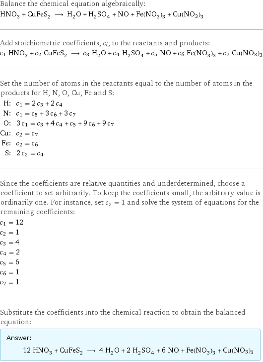 Balance the chemical equation algebraically: HNO_3 + CuFeS_2 ⟶ H_2O + H_2SO_4 + NO + Fe(NO_3)_3 + Cu(NO3)3 Add stoichiometric coefficients, c_i, to the reactants and products: c_1 HNO_3 + c_2 CuFeS_2 ⟶ c_3 H_2O + c_4 H_2SO_4 + c_5 NO + c_6 Fe(NO_3)_3 + c_7 Cu(NO3)3 Set the number of atoms in the reactants equal to the number of atoms in the products for H, N, O, Cu, Fe and S: H: | c_1 = 2 c_3 + 2 c_4 N: | c_1 = c_5 + 3 c_6 + 3 c_7 O: | 3 c_1 = c_3 + 4 c_4 + c_5 + 9 c_6 + 9 c_7 Cu: | c_2 = c_7 Fe: | c_2 = c_6 S: | 2 c_2 = c_4 Since the coefficients are relative quantities and underdetermined, choose a coefficient to set arbitrarily. To keep the coefficients small, the arbitrary value is ordinarily one. For instance, set c_2 = 1 and solve the system of equations for the remaining coefficients: c_1 = 12 c_2 = 1 c_3 = 4 c_4 = 2 c_5 = 6 c_6 = 1 c_7 = 1 Substitute the coefficients into the chemical reaction to obtain the balanced equation: Answer: |   | 12 HNO_3 + CuFeS_2 ⟶ 4 H_2O + 2 H_2SO_4 + 6 NO + Fe(NO_3)_3 + Cu(NO3)3