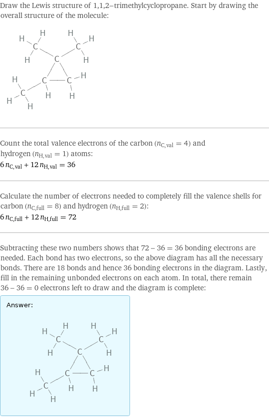 Draw the Lewis structure of 1, 1, 2-trimethylcyclopropane. Start by drawing the overall structure of the molecule:  Count the total valence electrons of the carbon (n_C, val = 4) and hydrogen (n_H, val = 1) atoms: 6 n_C, val + 12 n_H, val = 36 Calculate the number of electrons needed to completely fill the valence shells for carbon (n_C, full = 8) and hydrogen (n_H, full = 2): 6 n_C, full + 12 n_H, full = 72 Subtracting these two numbers shows that 72 - 36 = 36 bonding electrons are needed. Each bond has two electrons, so the above diagram has all the necessary bonds. There are 18 bonds and hence 36 bonding electrons in the diagram. Lastly, fill in the remaining unbonded electrons on each atom. In total, there remain 36 - 36 = 0 electrons left to draw and the diagram is complete: Answer: |   | 