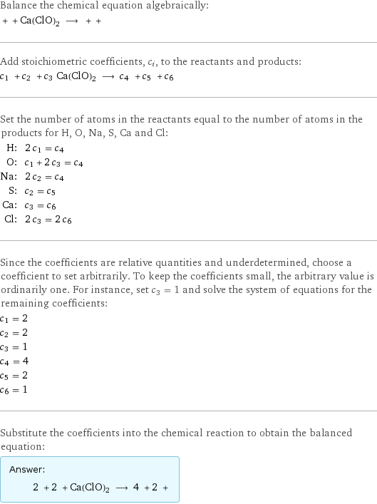 Balance the chemical equation algebraically:  + + Ca(ClO)2 ⟶ + +  Add stoichiometric coefficients, c_i, to the reactants and products: c_1 + c_2 + c_3 Ca(ClO)2 ⟶ c_4 + c_5 + c_6  Set the number of atoms in the reactants equal to the number of atoms in the products for H, O, Na, S, Ca and Cl: H: | 2 c_1 = c_4 O: | c_1 + 2 c_3 = c_4 Na: | 2 c_2 = c_4 S: | c_2 = c_5 Ca: | c_3 = c_6 Cl: | 2 c_3 = 2 c_6 Since the coefficients are relative quantities and underdetermined, choose a coefficient to set arbitrarily. To keep the coefficients small, the arbitrary value is ordinarily one. For instance, set c_3 = 1 and solve the system of equations for the remaining coefficients: c_1 = 2 c_2 = 2 c_3 = 1 c_4 = 4 c_5 = 2 c_6 = 1 Substitute the coefficients into the chemical reaction to obtain the balanced equation: Answer: |   | 2 + 2 + Ca(ClO)2 ⟶ 4 + 2 + 