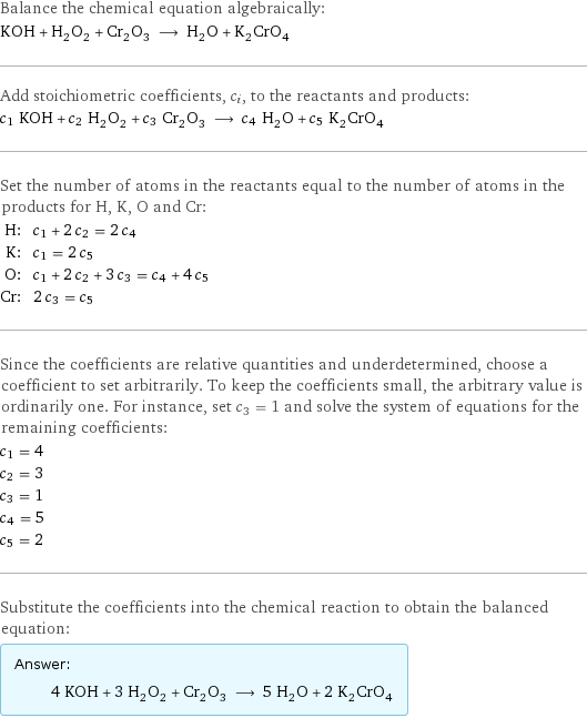 Balance the chemical equation algebraically: KOH + H_2O_2 + Cr_2O_3 ⟶ H_2O + K_2CrO_4 Add stoichiometric coefficients, c_i, to the reactants and products: c_1 KOH + c_2 H_2O_2 + c_3 Cr_2O_3 ⟶ c_4 H_2O + c_5 K_2CrO_4 Set the number of atoms in the reactants equal to the number of atoms in the products for H, K, O and Cr: H: | c_1 + 2 c_2 = 2 c_4 K: | c_1 = 2 c_5 O: | c_1 + 2 c_2 + 3 c_3 = c_4 + 4 c_5 Cr: | 2 c_3 = c_5 Since the coefficients are relative quantities and underdetermined, choose a coefficient to set arbitrarily. To keep the coefficients small, the arbitrary value is ordinarily one. For instance, set c_3 = 1 and solve the system of equations for the remaining coefficients: c_1 = 4 c_2 = 3 c_3 = 1 c_4 = 5 c_5 = 2 Substitute the coefficients into the chemical reaction to obtain the balanced equation: Answer: |   | 4 KOH + 3 H_2O_2 + Cr_2O_3 ⟶ 5 H_2O + 2 K_2CrO_4