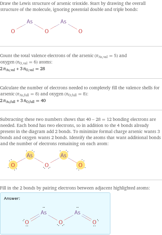 Draw the Lewis structure of arsenic trioxide. Start by drawing the overall structure of the molecule, ignoring potential double and triple bonds:  Count the total valence electrons of the arsenic (n_As, val = 5) and oxygen (n_O, val = 6) atoms: 2 n_As, val + 3 n_O, val = 28 Calculate the number of electrons needed to completely fill the valence shells for arsenic (n_As, full = 8) and oxygen (n_O, full = 8): 2 n_As, full + 3 n_O, full = 40 Subtracting these two numbers shows that 40 - 28 = 12 bonding electrons are needed. Each bond has two electrons, so in addition to the 4 bonds already present in the diagram add 2 bonds. To minimize formal charge arsenic wants 3 bonds and oxygen wants 2 bonds. Identify the atoms that want additional bonds and the number of electrons remaining on each atom:  Fill in the 2 bonds by pairing electrons between adjacent highlighted atoms: Answer: |   | 