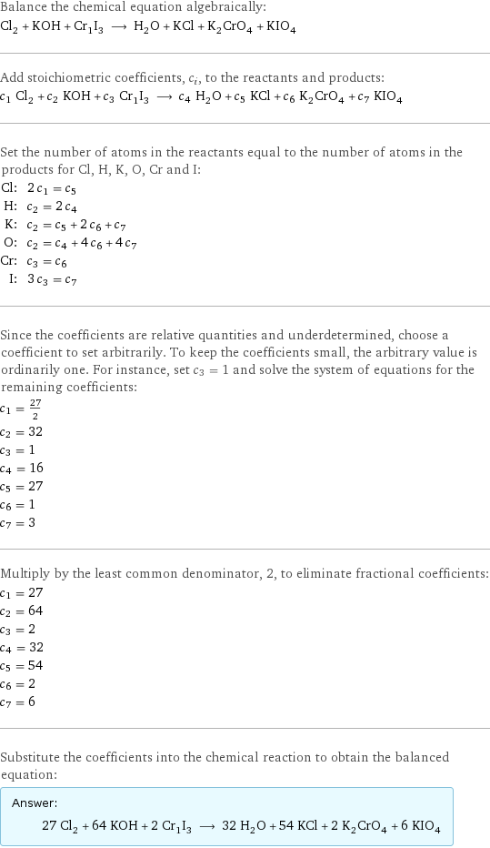 Balance the chemical equation algebraically: Cl_2 + KOH + Cr_1I_3 ⟶ H_2O + KCl + K_2CrO_4 + KIO_4 Add stoichiometric coefficients, c_i, to the reactants and products: c_1 Cl_2 + c_2 KOH + c_3 Cr_1I_3 ⟶ c_4 H_2O + c_5 KCl + c_6 K_2CrO_4 + c_7 KIO_4 Set the number of atoms in the reactants equal to the number of atoms in the products for Cl, H, K, O, Cr and I: Cl: | 2 c_1 = c_5 H: | c_2 = 2 c_4 K: | c_2 = c_5 + 2 c_6 + c_7 O: | c_2 = c_4 + 4 c_6 + 4 c_7 Cr: | c_3 = c_6 I: | 3 c_3 = c_7 Since the coefficients are relative quantities and underdetermined, choose a coefficient to set arbitrarily. To keep the coefficients small, the arbitrary value is ordinarily one. For instance, set c_3 = 1 and solve the system of equations for the remaining coefficients: c_1 = 27/2 c_2 = 32 c_3 = 1 c_4 = 16 c_5 = 27 c_6 = 1 c_7 = 3 Multiply by the least common denominator, 2, to eliminate fractional coefficients: c_1 = 27 c_2 = 64 c_3 = 2 c_4 = 32 c_5 = 54 c_6 = 2 c_7 = 6 Substitute the coefficients into the chemical reaction to obtain the balanced equation: Answer: |   | 27 Cl_2 + 64 KOH + 2 Cr_1I_3 ⟶ 32 H_2O + 54 KCl + 2 K_2CrO_4 + 6 KIO_4