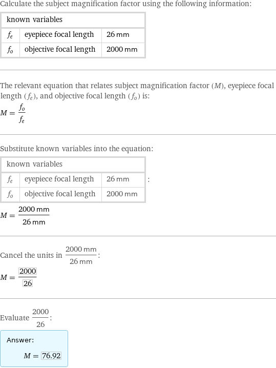Calculate the subject magnification factor using the following information: known variables | |  f_e | eyepiece focal length | 26 mm f_o | objective focal length | 2000 mm The relevant equation that relates subject magnification factor (M), eyepiece focal length (f_e), and objective focal length (f_o) is: M = f_o/f_e Substitute known variables into the equation: known variables | |  f_e | eyepiece focal length | 26 mm f_o | objective focal length | 2000 mm | : M = (2000 mm)/(26 mm) Cancel the units in (2000 mm)/(26 mm): M = 2000/26 Evaluate 2000/26: Answer: |   | M = 76.92