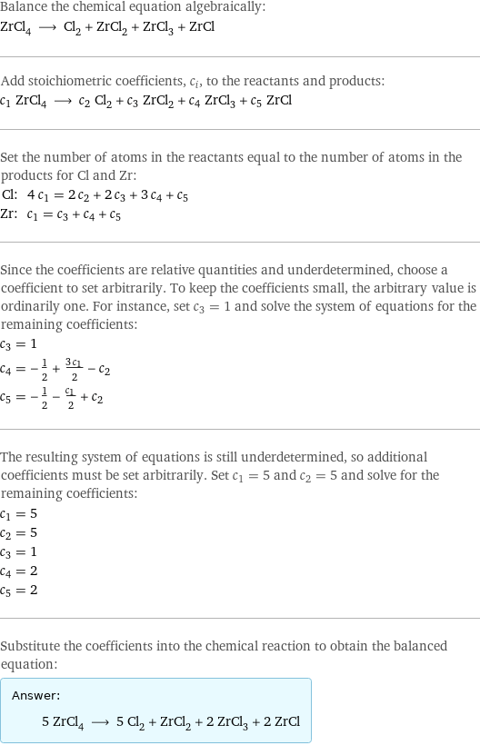 Balance the chemical equation algebraically: ZrCl_4 ⟶ Cl_2 + ZrCl_2 + ZrCl_3 + ZrCl Add stoichiometric coefficients, c_i, to the reactants and products: c_1 ZrCl_4 ⟶ c_2 Cl_2 + c_3 ZrCl_2 + c_4 ZrCl_3 + c_5 ZrCl Set the number of atoms in the reactants equal to the number of atoms in the products for Cl and Zr: Cl: | 4 c_1 = 2 c_2 + 2 c_3 + 3 c_4 + c_5 Zr: | c_1 = c_3 + c_4 + c_5 Since the coefficients are relative quantities and underdetermined, choose a coefficient to set arbitrarily. To keep the coefficients small, the arbitrary value is ordinarily one. For instance, set c_3 = 1 and solve the system of equations for the remaining coefficients: c_3 = 1 c_4 = -1/2 + (3 c_1)/2 - c_2 c_5 = -1/2 - c_1/2 + c_2 The resulting system of equations is still underdetermined, so additional coefficients must be set arbitrarily. Set c_1 = 5 and c_2 = 5 and solve for the remaining coefficients: c_1 = 5 c_2 = 5 c_3 = 1 c_4 = 2 c_5 = 2 Substitute the coefficients into the chemical reaction to obtain the balanced equation: Answer: |   | 5 ZrCl_4 ⟶ 5 Cl_2 + ZrCl_2 + 2 ZrCl_3 + 2 ZrCl