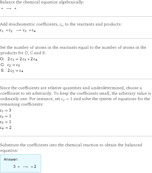 Balance the chemical equation algebraically:  + ⟶ +  Add stoichiometric coefficients, c_i, to the reactants and products: c_1 + c_2 ⟶ c_3 + c_4  Set the number of atoms in the reactants equal to the number of atoms in the products for O, C and S: O: | 2 c_1 = 2 c_3 + 2 c_4 C: | c_2 = c_3 S: | 2 c_2 = c_4 Since the coefficients are relative quantities and underdetermined, choose a coefficient to set arbitrarily. To keep the coefficients small, the arbitrary value is ordinarily one. For instance, set c_2 = 1 and solve the system of equations for the remaining coefficients: c_1 = 3 c_2 = 1 c_3 = 1 c_4 = 2 Substitute the coefficients into the chemical reaction to obtain the balanced equation: Answer: |   | 3 + ⟶ + 2 