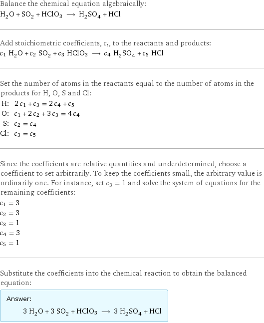 Balance the chemical equation algebraically: H_2O + SO_2 + HClO3 ⟶ H_2SO_4 + HCl Add stoichiometric coefficients, c_i, to the reactants and products: c_1 H_2O + c_2 SO_2 + c_3 HClO3 ⟶ c_4 H_2SO_4 + c_5 HCl Set the number of atoms in the reactants equal to the number of atoms in the products for H, O, S and Cl: H: | 2 c_1 + c_3 = 2 c_4 + c_5 O: | c_1 + 2 c_2 + 3 c_3 = 4 c_4 S: | c_2 = c_4 Cl: | c_3 = c_5 Since the coefficients are relative quantities and underdetermined, choose a coefficient to set arbitrarily. To keep the coefficients small, the arbitrary value is ordinarily one. For instance, set c_3 = 1 and solve the system of equations for the remaining coefficients: c_1 = 3 c_2 = 3 c_3 = 1 c_4 = 3 c_5 = 1 Substitute the coefficients into the chemical reaction to obtain the balanced equation: Answer: |   | 3 H_2O + 3 SO_2 + HClO3 ⟶ 3 H_2SO_4 + HCl