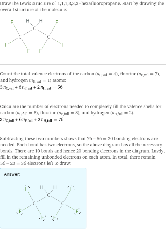 Draw the Lewis structure of 1, 1, 1, 3, 3, 3-hexafluoropropane. Start by drawing the overall structure of the molecule:  Count the total valence electrons of the carbon (n_C, val = 4), fluorine (n_F, val = 7), and hydrogen (n_H, val = 1) atoms: 3 n_C, val + 6 n_F, val + 2 n_H, val = 56 Calculate the number of electrons needed to completely fill the valence shells for carbon (n_C, full = 8), fluorine (n_F, full = 8), and hydrogen (n_H, full = 2): 3 n_C, full + 6 n_F, full + 2 n_H, full = 76 Subtracting these two numbers shows that 76 - 56 = 20 bonding electrons are needed. Each bond has two electrons, so the above diagram has all the necessary bonds. There are 10 bonds and hence 20 bonding electrons in the diagram. Lastly, fill in the remaining unbonded electrons on each atom. In total, there remain 56 - 20 = 36 electrons left to draw: Answer: |   | 