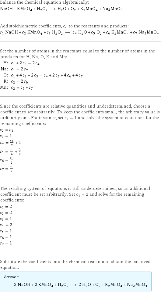 Balance the chemical equation algebraically: NaOH + KMnO_4 + H_2O_2 ⟶ H_2O + O_2 + K_2MnO_4 + Na2MnO4 Add stoichiometric coefficients, c_i, to the reactants and products: c_1 NaOH + c_2 KMnO_4 + c_3 H_2O_2 ⟶ c_4 H_2O + c_5 O_2 + c_6 K_2MnO_4 + c_7 Na2MnO4 Set the number of atoms in the reactants equal to the number of atoms in the products for H, Na, O, K and Mn: H: | c_1 + 2 c_3 = 2 c_4 Na: | c_1 = 2 c_7 O: | c_1 + 4 c_2 + 2 c_3 = c_4 + 2 c_5 + 4 c_6 + 4 c_7 K: | c_2 = 2 c_6 Mn: | c_2 = c_6 + c_7 Since the coefficients are relative quantities and underdetermined, choose a coefficient to set arbitrarily. To keep the coefficients small, the arbitrary value is ordinarily one. For instance, set c_3 = 1 and solve the system of equations for the remaining coefficients: c_2 = c_1 c_3 = 1 c_4 = c_1/2 + 1 c_5 = c_1/4 + 1/2 c_6 = c_1/2 c_7 = c_1/2 The resulting system of equations is still underdetermined, so an additional coefficient must be set arbitrarily. Set c_1 = 2 and solve for the remaining coefficients: c_1 = 2 c_2 = 2 c_3 = 1 c_4 = 2 c_5 = 1 c_6 = 1 c_7 = 1 Substitute the coefficients into the chemical reaction to obtain the balanced equation: Answer: |   | 2 NaOH + 2 KMnO_4 + H_2O_2 ⟶ 2 H_2O + O_2 + K_2MnO_4 + Na2MnO4