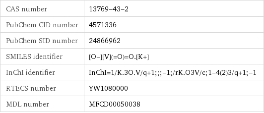 CAS number | 13769-43-2 PubChem CID number | 4571336 PubChem SID number | 24866962 SMILES identifier | [O-][V](=O)=O.[K+] InChI identifier | InChI=1/K.3O.V/q+1;;;-1;/rK.O3V/c;1-4(2)3/q+1;-1 RTECS number | YW1080000 MDL number | MFCD00050038