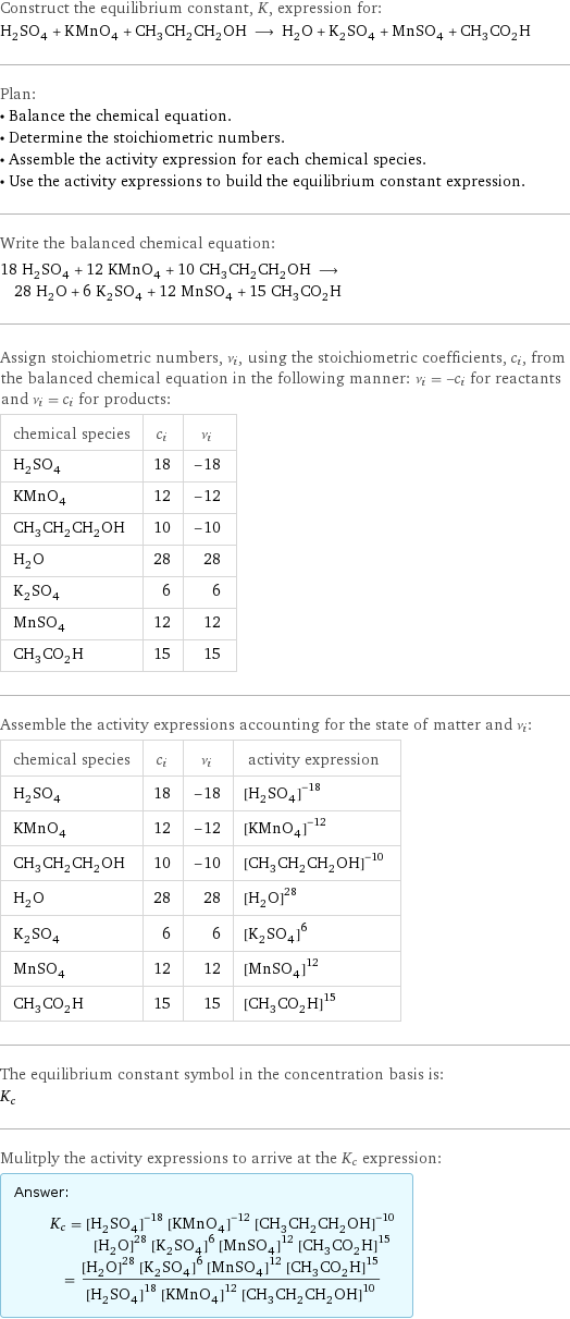 Construct the equilibrium constant, K, expression for: H_2SO_4 + KMnO_4 + CH_3CH_2CH_2OH ⟶ H_2O + K_2SO_4 + MnSO_4 + CH_3CO_2H Plan: • Balance the chemical equation. • Determine the stoichiometric numbers. • Assemble the activity expression for each chemical species. • Use the activity expressions to build the equilibrium constant expression. Write the balanced chemical equation: 18 H_2SO_4 + 12 KMnO_4 + 10 CH_3CH_2CH_2OH ⟶ 28 H_2O + 6 K_2SO_4 + 12 MnSO_4 + 15 CH_3CO_2H Assign stoichiometric numbers, ν_i, using the stoichiometric coefficients, c_i, from the balanced chemical equation in the following manner: ν_i = -c_i for reactants and ν_i = c_i for products: chemical species | c_i | ν_i H_2SO_4 | 18 | -18 KMnO_4 | 12 | -12 CH_3CH_2CH_2OH | 10 | -10 H_2O | 28 | 28 K_2SO_4 | 6 | 6 MnSO_4 | 12 | 12 CH_3CO_2H | 15 | 15 Assemble the activity expressions accounting for the state of matter and ν_i: chemical species | c_i | ν_i | activity expression H_2SO_4 | 18 | -18 | ([H2SO4])^(-18) KMnO_4 | 12 | -12 | ([KMnO4])^(-12) CH_3CH_2CH_2OH | 10 | -10 | ([CH3CH2CH2OH])^(-10) H_2O | 28 | 28 | ([H2O])^28 K_2SO_4 | 6 | 6 | ([K2SO4])^6 MnSO_4 | 12 | 12 | ([MnSO4])^12 CH_3CO_2H | 15 | 15 | ([CH3CO2H])^15 The equilibrium constant symbol in the concentration basis is: K_c Mulitply the activity expressions to arrive at the K_c expression: Answer: |   | K_c = ([H2SO4])^(-18) ([KMnO4])^(-12) ([CH3CH2CH2OH])^(-10) ([H2O])^28 ([K2SO4])^6 ([MnSO4])^12 ([CH3CO2H])^15 = (([H2O])^28 ([K2SO4])^6 ([MnSO4])^12 ([CH3CO2H])^15)/(([H2SO4])^18 ([KMnO4])^12 ([CH3CH2CH2OH])^10)