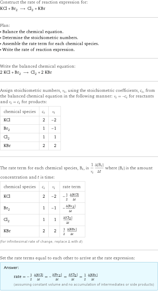 Construct the rate of reaction expression for: KCl + Br_2 ⟶ Cl_2 + KBr Plan: • Balance the chemical equation. • Determine the stoichiometric numbers. • Assemble the rate term for each chemical species. • Write the rate of reaction expression. Write the balanced chemical equation: 2 KCl + Br_2 ⟶ Cl_2 + 2 KBr Assign stoichiometric numbers, ν_i, using the stoichiometric coefficients, c_i, from the balanced chemical equation in the following manner: ν_i = -c_i for reactants and ν_i = c_i for products: chemical species | c_i | ν_i KCl | 2 | -2 Br_2 | 1 | -1 Cl_2 | 1 | 1 KBr | 2 | 2 The rate term for each chemical species, B_i, is 1/ν_i(Δ[B_i])/(Δt) where [B_i] is the amount concentration and t is time: chemical species | c_i | ν_i | rate term KCl | 2 | -2 | -1/2 (Δ[KCl])/(Δt) Br_2 | 1 | -1 | -(Δ[Br2])/(Δt) Cl_2 | 1 | 1 | (Δ[Cl2])/(Δt) KBr | 2 | 2 | 1/2 (Δ[KBr])/(Δt) (for infinitesimal rate of change, replace Δ with d) Set the rate terms equal to each other to arrive at the rate expression: Answer: |   | rate = -1/2 (Δ[KCl])/(Δt) = -(Δ[Br2])/(Δt) = (Δ[Cl2])/(Δt) = 1/2 (Δ[KBr])/(Δt) (assuming constant volume and no accumulation of intermediates or side products)