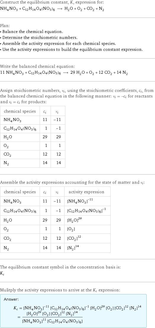 Construct the equilibrium constant, K, expression for: NH_4NO_3 + C12H14O4(NO3)6 ⟶ H_2O + O_2 + CO_2 + N_2 Plan: • Balance the chemical equation. • Determine the stoichiometric numbers. • Assemble the activity expression for each chemical species. • Use the activity expressions to build the equilibrium constant expression. Write the balanced chemical equation: 11 NH_4NO_3 + C12H14O4(NO3)6 ⟶ 29 H_2O + O_2 + 12 CO_2 + 14 N_2 Assign stoichiometric numbers, ν_i, using the stoichiometric coefficients, c_i, from the balanced chemical equation in the following manner: ν_i = -c_i for reactants and ν_i = c_i for products: chemical species | c_i | ν_i NH_4NO_3 | 11 | -11 C12H14O4(NO3)6 | 1 | -1 H_2O | 29 | 29 O_2 | 1 | 1 CO_2 | 12 | 12 N_2 | 14 | 14 Assemble the activity expressions accounting for the state of matter and ν_i: chemical species | c_i | ν_i | activity expression NH_4NO_3 | 11 | -11 | ([NH4NO3])^(-11) C12H14O4(NO3)6 | 1 | -1 | ([C12H14O4(NO3)6])^(-1) H_2O | 29 | 29 | ([H2O])^29 O_2 | 1 | 1 | [O2] CO_2 | 12 | 12 | ([CO2])^12 N_2 | 14 | 14 | ([N2])^14 The equilibrium constant symbol in the concentration basis is: K_c Mulitply the activity expressions to arrive at the K_c expression: Answer: |   | K_c = ([NH4NO3])^(-11) ([C12H14O4(NO3)6])^(-1) ([H2O])^29 [O2] ([CO2])^12 ([N2])^14 = (([H2O])^29 [O2] ([CO2])^12 ([N2])^14)/(([NH4NO3])^11 [C12H14O4(NO3)6])