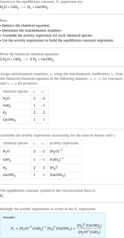 Construct the equilibrium constant, K, expression for: H_2O + CaH_2 ⟶ H_2 + Ca(OH)_2 Plan: • Balance the chemical equation. • Determine the stoichiometric numbers. • Assemble the activity expression for each chemical species. • Use the activity expressions to build the equilibrium constant expression. Write the balanced chemical equation: 2 H_2O + CaH_2 ⟶ 2 H_2 + Ca(OH)_2 Assign stoichiometric numbers, ν_i, using the stoichiometric coefficients, c_i, from the balanced chemical equation in the following manner: ν_i = -c_i for reactants and ν_i = c_i for products: chemical species | c_i | ν_i H_2O | 2 | -2 CaH_2 | 1 | -1 H_2 | 2 | 2 Ca(OH)_2 | 1 | 1 Assemble the activity expressions accounting for the state of matter and ν_i: chemical species | c_i | ν_i | activity expression H_2O | 2 | -2 | ([H2O])^(-2) CaH_2 | 1 | -1 | ([CaH2])^(-1) H_2 | 2 | 2 | ([H2])^2 Ca(OH)_2 | 1 | 1 | [Ca(OH)2] The equilibrium constant symbol in the concentration basis is: K_c Mulitply the activity expressions to arrive at the K_c expression: Answer: |   | K_c = ([H2O])^(-2) ([CaH2])^(-1) ([H2])^2 [Ca(OH)2] = (([H2])^2 [Ca(OH)2])/(([H2O])^2 [CaH2])