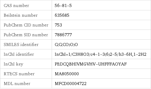 CAS number | 56-81-5 Beilstein number | 635685 PubChem CID number | 753 PubChem SID number | 7886777 SMILES identifier | C(C(CO)O)O InChI identifier | InChI=1/C3H8O3/c4-1-3(6)2-5/h3-6H, 1-2H2 InChI key | PEDCQBHIVMGVHV-UHFFFAOYAF RTECS number | MA8050000 MDL number | MFCD00004722