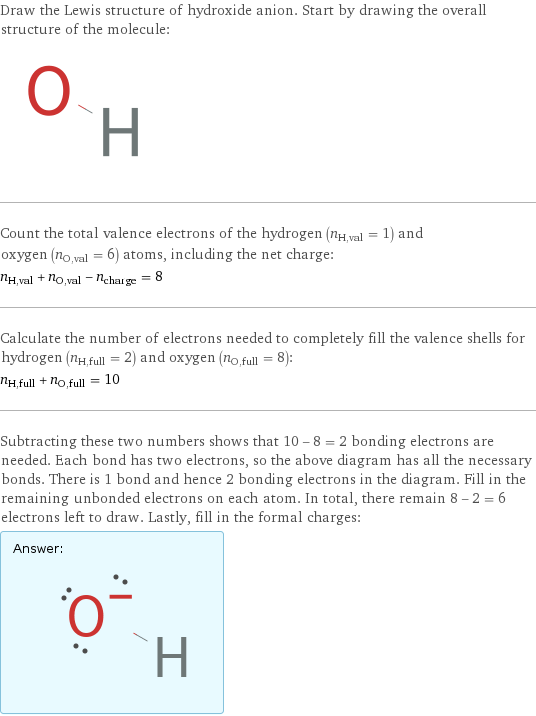 Draw the Lewis structure of hydroxide anion. Start by drawing the overall structure of the molecule:  Count the total valence electrons of the hydrogen (n_H, val = 1) and oxygen (n_O, val = 6) atoms, including the net charge: n_H, val + n_O, val - n_charge = 8 Calculate the number of electrons needed to completely fill the valence shells for hydrogen (n_H, full = 2) and oxygen (n_O, full = 8): n_H, full + n_O, full = 10 Subtracting these two numbers shows that 10 - 8 = 2 bonding electrons are needed. Each bond has two electrons, so the above diagram has all the necessary bonds. There is 1 bond and hence 2 bonding electrons in the diagram. Fill in the remaining unbonded electrons on each atom. In total, there remain 8 - 2 = 6 electrons left to draw. Lastly, fill in the formal charges: Answer: |   | 