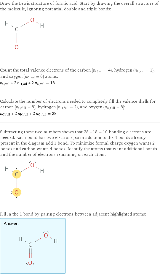 Draw the Lewis structure of formic acid. Start by drawing the overall structure of the molecule, ignoring potential double and triple bonds:  Count the total valence electrons of the carbon (n_C, val = 4), hydrogen (n_H, val = 1), and oxygen (n_O, val = 6) atoms: n_C, val + 2 n_H, val + 2 n_O, val = 18 Calculate the number of electrons needed to completely fill the valence shells for carbon (n_C, full = 8), hydrogen (n_H, full = 2), and oxygen (n_O, full = 8): n_C, full + 2 n_H, full + 2 n_O, full = 28 Subtracting these two numbers shows that 28 - 18 = 10 bonding electrons are needed. Each bond has two electrons, so in addition to the 4 bonds already present in the diagram add 1 bond. To minimize formal charge oxygen wants 2 bonds and carbon wants 4 bonds. Identify the atoms that want additional bonds and the number of electrons remaining on each atom:  Fill in the 1 bond by pairing electrons between adjacent highlighted atoms: Answer: |   | 