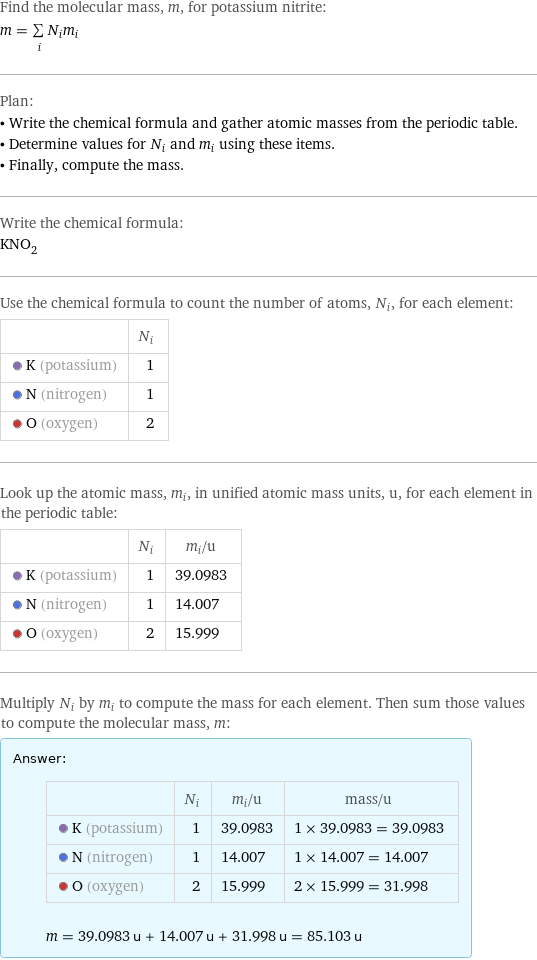 Find the molecular mass, m, for potassium nitrite: m = sum _iN_im_i Plan: • Write the chemical formula and gather atomic masses from the periodic table. • Determine values for N_i and m_i using these items. • Finally, compute the mass. Write the chemical formula: KNO_2 Use the chemical formula to count the number of atoms, N_i, for each element:  | N_i  K (potassium) | 1  N (nitrogen) | 1  O (oxygen) | 2 Look up the atomic mass, m_i, in unified atomic mass units, u, for each element in the periodic table:  | N_i | m_i/u  K (potassium) | 1 | 39.0983  N (nitrogen) | 1 | 14.007  O (oxygen) | 2 | 15.999 Multiply N_i by m_i to compute the mass for each element. Then sum those values to compute the molecular mass, m: Answer: |   | | N_i | m_i/u | mass/u  K (potassium) | 1 | 39.0983 | 1 × 39.0983 = 39.0983  N (nitrogen) | 1 | 14.007 | 1 × 14.007 = 14.007  O (oxygen) | 2 | 15.999 | 2 × 15.999 = 31.998  m = 39.0983 u + 14.007 u + 31.998 u = 85.103 u