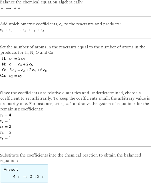 Balance the chemical equation algebraically:  + ⟶ + +  Add stoichiometric coefficients, c_i, to the reactants and products: c_1 + c_2 ⟶ c_3 + c_4 + c_5  Set the number of atoms in the reactants equal to the number of atoms in the products for H, N, O and Cu: H: | c_1 = 2 c_3 N: | c_1 = c_4 + 2 c_5 O: | 3 c_1 = c_3 + 2 c_4 + 6 c_5 Cu: | c_2 = c_5 Since the coefficients are relative quantities and underdetermined, choose a coefficient to set arbitrarily. To keep the coefficients small, the arbitrary value is ordinarily one. For instance, set c_2 = 1 and solve the system of equations for the remaining coefficients: c_1 = 4 c_2 = 1 c_3 = 2 c_4 = 2 c_5 = 1 Substitute the coefficients into the chemical reaction to obtain the balanced equation: Answer: |   | 4 + ⟶ 2 + 2 + 