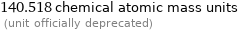 140.518 chemical atomic mass units  (unit officially deprecated)