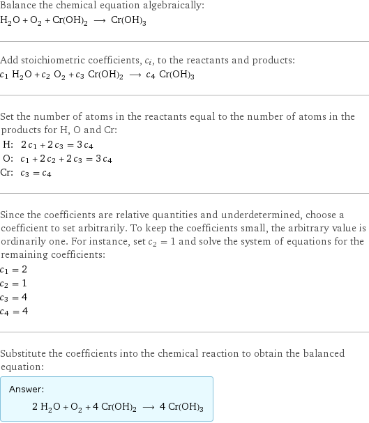 Balance the chemical equation algebraically: H_2O + O_2 + Cr(OH)2 ⟶ Cr(OH)3 Add stoichiometric coefficients, c_i, to the reactants and products: c_1 H_2O + c_2 O_2 + c_3 Cr(OH)2 ⟶ c_4 Cr(OH)3 Set the number of atoms in the reactants equal to the number of atoms in the products for H, O and Cr: H: | 2 c_1 + 2 c_3 = 3 c_4 O: | c_1 + 2 c_2 + 2 c_3 = 3 c_4 Cr: | c_3 = c_4 Since the coefficients are relative quantities and underdetermined, choose a coefficient to set arbitrarily. To keep the coefficients small, the arbitrary value is ordinarily one. For instance, set c_2 = 1 and solve the system of equations for the remaining coefficients: c_1 = 2 c_2 = 1 c_3 = 4 c_4 = 4 Substitute the coefficients into the chemical reaction to obtain the balanced equation: Answer: |   | 2 H_2O + O_2 + 4 Cr(OH)2 ⟶ 4 Cr(OH)3