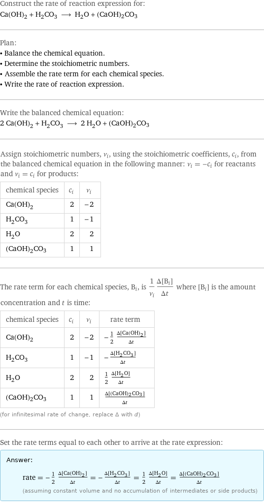 Construct the rate of reaction expression for: Ca(OH)_2 + H_2CO_3 ⟶ H_2O + (CaOH)2CO3 Plan: • Balance the chemical equation. • Determine the stoichiometric numbers. • Assemble the rate term for each chemical species. • Write the rate of reaction expression. Write the balanced chemical equation: 2 Ca(OH)_2 + H_2CO_3 ⟶ 2 H_2O + (CaOH)2CO3 Assign stoichiometric numbers, ν_i, using the stoichiometric coefficients, c_i, from the balanced chemical equation in the following manner: ν_i = -c_i for reactants and ν_i = c_i for products: chemical species | c_i | ν_i Ca(OH)_2 | 2 | -2 H_2CO_3 | 1 | -1 H_2O | 2 | 2 (CaOH)2CO3 | 1 | 1 The rate term for each chemical species, B_i, is 1/ν_i(Δ[B_i])/(Δt) where [B_i] is the amount concentration and t is time: chemical species | c_i | ν_i | rate term Ca(OH)_2 | 2 | -2 | -1/2 (Δ[Ca(OH)2])/(Δt) H_2CO_3 | 1 | -1 | -(Δ[H2CO3])/(Δt) H_2O | 2 | 2 | 1/2 (Δ[H2O])/(Δt) (CaOH)2CO3 | 1 | 1 | (Δ[(CaOH)2CO3])/(Δt) (for infinitesimal rate of change, replace Δ with d) Set the rate terms equal to each other to arrive at the rate expression: Answer: |   | rate = -1/2 (Δ[Ca(OH)2])/(Δt) = -(Δ[H2CO3])/(Δt) = 1/2 (Δ[H2O])/(Δt) = (Δ[(CaOH)2CO3])/(Δt) (assuming constant volume and no accumulation of intermediates or side products)