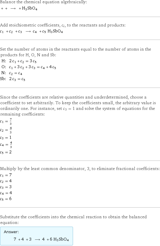 Balance the chemical equation algebraically:  + + ⟶ + H3SbO4 Add stoichiometric coefficients, c_i, to the reactants and products: c_1 + c_2 + c_3 ⟶ c_4 + c_5 H3SbO4 Set the number of atoms in the reactants equal to the number of atoms in the products for H, O, N and Sb: H: | 2 c_1 + c_2 = 3 c_5 O: | c_1 + 3 c_2 + 3 c_3 = c_4 + 4 c_5 N: | c_2 = c_4 Sb: | 2 c_3 = c_5 Since the coefficients are relative quantities and underdetermined, choose a coefficient to set arbitrarily. To keep the coefficients small, the arbitrary value is ordinarily one. For instance, set c_3 = 1 and solve the system of equations for the remaining coefficients: c_1 = 7/3 c_2 = 4/3 c_3 = 1 c_4 = 4/3 c_5 = 2 Multiply by the least common denominator, 3, to eliminate fractional coefficients: c_1 = 7 c_2 = 4 c_3 = 3 c_4 = 4 c_5 = 6 Substitute the coefficients into the chemical reaction to obtain the balanced equation: Answer: |   | 7 + 4 + 3 ⟶ 4 + 6 H3SbO4