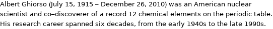 Albert Ghiorso (July 15, 1915 - December 26, 2010) was an American nuclear scientist and co-discoverer of a record 12 chemical elements on the periodic table. His research career spanned six decades, from the early 1940s to the late 1990s.