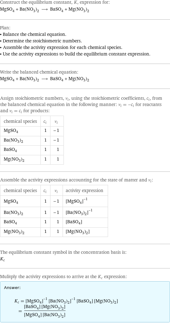 Construct the equilibrium constant, K, expression for: MgSO_4 + Ba(NO_3)_2 ⟶ BaSO_4 + Mg(NO_3)_2 Plan: • Balance the chemical equation. • Determine the stoichiometric numbers. • Assemble the activity expression for each chemical species. • Use the activity expressions to build the equilibrium constant expression. Write the balanced chemical equation: MgSO_4 + Ba(NO_3)_2 ⟶ BaSO_4 + Mg(NO_3)_2 Assign stoichiometric numbers, ν_i, using the stoichiometric coefficients, c_i, from the balanced chemical equation in the following manner: ν_i = -c_i for reactants and ν_i = c_i for products: chemical species | c_i | ν_i MgSO_4 | 1 | -1 Ba(NO_3)_2 | 1 | -1 BaSO_4 | 1 | 1 Mg(NO_3)_2 | 1 | 1 Assemble the activity expressions accounting for the state of matter and ν_i: chemical species | c_i | ν_i | activity expression MgSO_4 | 1 | -1 | ([MgSO4])^(-1) Ba(NO_3)_2 | 1 | -1 | ([Ba(NO3)2])^(-1) BaSO_4 | 1 | 1 | [BaSO4] Mg(NO_3)_2 | 1 | 1 | [Mg(NO3)2] The equilibrium constant symbol in the concentration basis is: K_c Mulitply the activity expressions to arrive at the K_c expression: Answer: |   | K_c = ([MgSO4])^(-1) ([Ba(NO3)2])^(-1) [BaSO4] [Mg(NO3)2] = ([BaSO4] [Mg(NO3)2])/([MgSO4] [Ba(NO3)2])