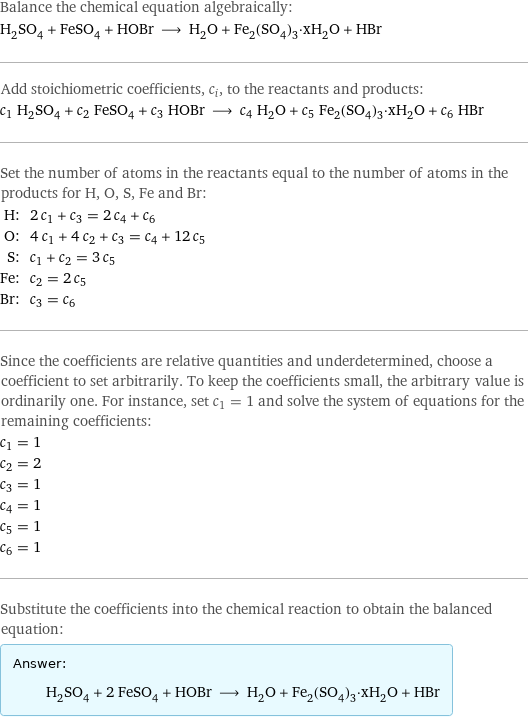 Balance the chemical equation algebraically: H_2SO_4 + FeSO_4 + HOBr ⟶ H_2O + Fe_2(SO_4)_3·xH_2O + HBr Add stoichiometric coefficients, c_i, to the reactants and products: c_1 H_2SO_4 + c_2 FeSO_4 + c_3 HOBr ⟶ c_4 H_2O + c_5 Fe_2(SO_4)_3·xH_2O + c_6 HBr Set the number of atoms in the reactants equal to the number of atoms in the products for H, O, S, Fe and Br: H: | 2 c_1 + c_3 = 2 c_4 + c_6 O: | 4 c_1 + 4 c_2 + c_3 = c_4 + 12 c_5 S: | c_1 + c_2 = 3 c_5 Fe: | c_2 = 2 c_5 Br: | c_3 = c_6 Since the coefficients are relative quantities and underdetermined, choose a coefficient to set arbitrarily. To keep the coefficients small, the arbitrary value is ordinarily one. For instance, set c_1 = 1 and solve the system of equations for the remaining coefficients: c_1 = 1 c_2 = 2 c_3 = 1 c_4 = 1 c_5 = 1 c_6 = 1 Substitute the coefficients into the chemical reaction to obtain the balanced equation: Answer: |   | H_2SO_4 + 2 FeSO_4 + HOBr ⟶ H_2O + Fe_2(SO_4)_3·xH_2O + HBr