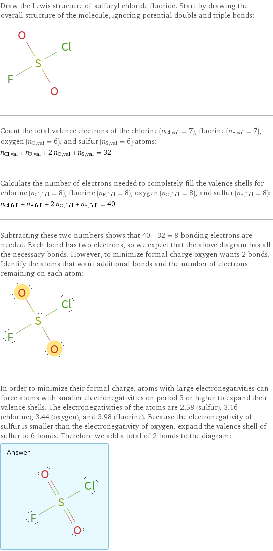 Draw the Lewis structure of sulfuryl chloride fluoride. Start by drawing the overall structure of the molecule, ignoring potential double and triple bonds:  Count the total valence electrons of the chlorine (n_Cl, val = 7), fluorine (n_F, val = 7), oxygen (n_O, val = 6), and sulfur (n_S, val = 6) atoms: n_Cl, val + n_F, val + 2 n_O, val + n_S, val = 32 Calculate the number of electrons needed to completely fill the valence shells for chlorine (n_Cl, full = 8), fluorine (n_F, full = 8), oxygen (n_O, full = 8), and sulfur (n_S, full = 8): n_Cl, full + n_F, full + 2 n_O, full + n_S, full = 40 Subtracting these two numbers shows that 40 - 32 = 8 bonding electrons are needed. Each bond has two electrons, so we expect that the above diagram has all the necessary bonds. However, to minimize formal charge oxygen wants 2 bonds. Identify the atoms that want additional bonds and the number of electrons remaining on each atom:  In order to minimize their formal charge, atoms with large electronegativities can force atoms with smaller electronegativities on period 3 or higher to expand their valence shells. The electronegativities of the atoms are 2.58 (sulfur), 3.16 (chlorine), 3.44 (oxygen), and 3.98 (fluorine). Because the electronegativity of sulfur is smaller than the electronegativity of oxygen, expand the valence shell of sulfur to 6 bonds. Therefore we add a total of 2 bonds to the diagram: Answer: |   | 