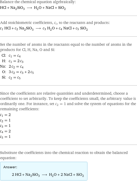 Balance the chemical equation algebraically: HCl + Na_2SiO_3 ⟶ H_2O + NaCl + SiO_2 Add stoichiometric coefficients, c_i, to the reactants and products: c_1 HCl + c_2 Na_2SiO_3 ⟶ c_3 H_2O + c_4 NaCl + c_5 SiO_2 Set the number of atoms in the reactants equal to the number of atoms in the products for Cl, H, Na, O and Si: Cl: | c_1 = c_4 H: | c_1 = 2 c_3 Na: | 2 c_2 = c_4 O: | 3 c_2 = c_3 + 2 c_5 Si: | c_2 = c_5 Since the coefficients are relative quantities and underdetermined, choose a coefficient to set arbitrarily. To keep the coefficients small, the arbitrary value is ordinarily one. For instance, set c_2 = 1 and solve the system of equations for the remaining coefficients: c_1 = 2 c_2 = 1 c_3 = 1 c_4 = 2 c_5 = 1 Substitute the coefficients into the chemical reaction to obtain the balanced equation: Answer: |   | 2 HCl + Na_2SiO_3 ⟶ H_2O + 2 NaCl + SiO_2