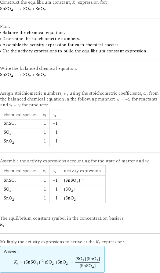 Construct the equilibrium constant, K, expression for: SnSO_4 ⟶ SO_2 + SnO_2 Plan: • Balance the chemical equation. • Determine the stoichiometric numbers. • Assemble the activity expression for each chemical species. • Use the activity expressions to build the equilibrium constant expression. Write the balanced chemical equation: SnSO_4 ⟶ SO_2 + SnO_2 Assign stoichiometric numbers, ν_i, using the stoichiometric coefficients, c_i, from the balanced chemical equation in the following manner: ν_i = -c_i for reactants and ν_i = c_i for products: chemical species | c_i | ν_i SnSO_4 | 1 | -1 SO_2 | 1 | 1 SnO_2 | 1 | 1 Assemble the activity expressions accounting for the state of matter and ν_i: chemical species | c_i | ν_i | activity expression SnSO_4 | 1 | -1 | ([SnSO4])^(-1) SO_2 | 1 | 1 | [SO2] SnO_2 | 1 | 1 | [SnO2] The equilibrium constant symbol in the concentration basis is: K_c Mulitply the activity expressions to arrive at the K_c expression: Answer: |   | K_c = ([SnSO4])^(-1) [SO2] [SnO2] = ([SO2] [SnO2])/([SnSO4])