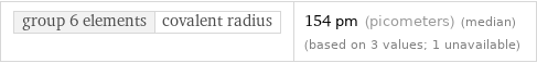 group 6 elements | covalent radius | 154 pm (picometers) (median) (based on 3 values; 1 unavailable)