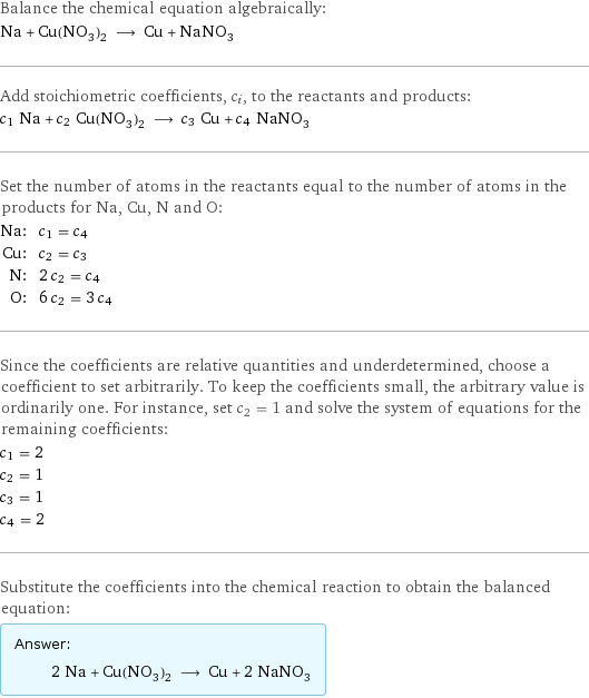 Balance the chemical equation algebraically: Na + Cu(NO_3)_2 ⟶ Cu + NaNO_3 Add stoichiometric coefficients, c_i, to the reactants and products: c_1 Na + c_2 Cu(NO_3)_2 ⟶ c_3 Cu + c_4 NaNO_3 Set the number of atoms in the reactants equal to the number of atoms in the products for Na, Cu, N and O: Na: | c_1 = c_4 Cu: | c_2 = c_3 N: | 2 c_2 = c_4 O: | 6 c_2 = 3 c_4 Since the coefficients are relative quantities and underdetermined, choose a coefficient to set arbitrarily. To keep the coefficients small, the arbitrary value is ordinarily one. For instance, set c_2 = 1 and solve the system of equations for the remaining coefficients: c_1 = 2 c_2 = 1 c_3 = 1 c_4 = 2 Substitute the coefficients into the chemical reaction to obtain the balanced equation: Answer: |   | 2 Na + Cu(NO_3)_2 ⟶ Cu + 2 NaNO_3