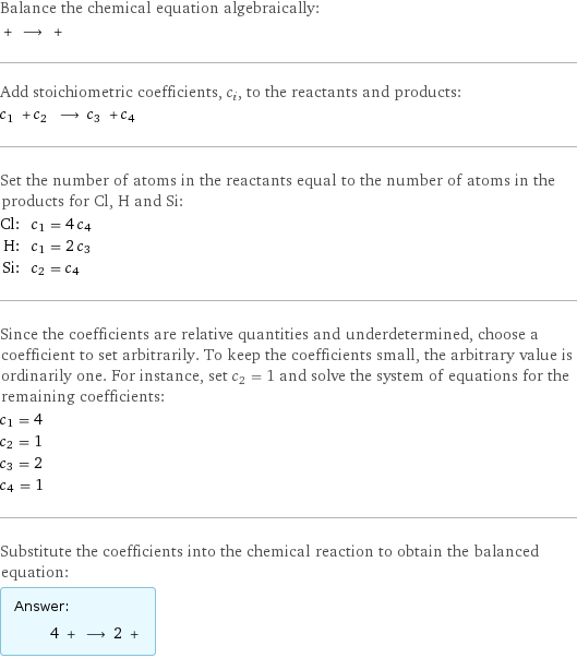 Balance the chemical equation algebraically:  + ⟶ +  Add stoichiometric coefficients, c_i, to the reactants and products: c_1 + c_2 ⟶ c_3 + c_4  Set the number of atoms in the reactants equal to the number of atoms in the products for Cl, H and Si: Cl: | c_1 = 4 c_4 H: | c_1 = 2 c_3 Si: | c_2 = c_4 Since the coefficients are relative quantities and underdetermined, choose a coefficient to set arbitrarily. To keep the coefficients small, the arbitrary value is ordinarily one. For instance, set c_2 = 1 and solve the system of equations for the remaining coefficients: c_1 = 4 c_2 = 1 c_3 = 2 c_4 = 1 Substitute the coefficients into the chemical reaction to obtain the balanced equation: Answer: |   | 4 + ⟶ 2 + 