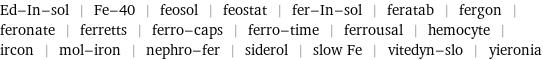 Ed-In-sol | Fe-40 | feosol | feostat | fer-In-sol | feratab | fergon | feronate | ferretts | ferro-caps | ferro-time | ferrousal | hemocyte | ircon | mol-iron | nephro-fer | siderol | slow Fe | vitedyn-slo | yieronia