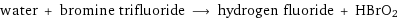 water + bromine trifluoride ⟶ hydrogen fluoride + HBrO2