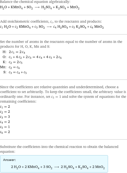 Balance the chemical equation algebraically: H_2O + KMnO_4 + SO_2 ⟶ H_2SO_4 + K_2SO_4 + MnO_2 Add stoichiometric coefficients, c_i, to the reactants and products: c_1 H_2O + c_2 KMnO_4 + c_3 SO_2 ⟶ c_4 H_2SO_4 + c_5 K_2SO_4 + c_6 MnO_2 Set the number of atoms in the reactants equal to the number of atoms in the products for H, O, K, Mn and S: H: | 2 c_1 = 2 c_4 O: | c_1 + 4 c_2 + 2 c_3 = 4 c_4 + 4 c_5 + 2 c_6 K: | c_2 = 2 c_5 Mn: | c_2 = c_6 S: | c_3 = c_4 + c_5 Since the coefficients are relative quantities and underdetermined, choose a coefficient to set arbitrarily. To keep the coefficients small, the arbitrary value is ordinarily one. For instance, set c_5 = 1 and solve the system of equations for the remaining coefficients: c_1 = 2 c_2 = 2 c_3 = 3 c_4 = 2 c_5 = 1 c_6 = 2 Substitute the coefficients into the chemical reaction to obtain the balanced equation: Answer: |   | 2 H_2O + 2 KMnO_4 + 3 SO_2 ⟶ 2 H_2SO_4 + K_2SO_4 + 2 MnO_2