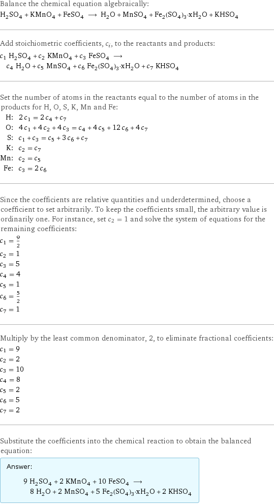 Balance the chemical equation algebraically: H_2SO_4 + KMnO_4 + FeSO_4 ⟶ H_2O + MnSO_4 + Fe_2(SO_4)_3·xH_2O + KHSO_4 Add stoichiometric coefficients, c_i, to the reactants and products: c_1 H_2SO_4 + c_2 KMnO_4 + c_3 FeSO_4 ⟶ c_4 H_2O + c_5 MnSO_4 + c_6 Fe_2(SO_4)_3·xH_2O + c_7 KHSO_4 Set the number of atoms in the reactants equal to the number of atoms in the products for H, O, S, K, Mn and Fe: H: | 2 c_1 = 2 c_4 + c_7 O: | 4 c_1 + 4 c_2 + 4 c_3 = c_4 + 4 c_5 + 12 c_6 + 4 c_7 S: | c_1 + c_3 = c_5 + 3 c_6 + c_7 K: | c_2 = c_7 Mn: | c_2 = c_5 Fe: | c_3 = 2 c_6 Since the coefficients are relative quantities and underdetermined, choose a coefficient to set arbitrarily. To keep the coefficients small, the arbitrary value is ordinarily one. For instance, set c_2 = 1 and solve the system of equations for the remaining coefficients: c_1 = 9/2 c_2 = 1 c_3 = 5 c_4 = 4 c_5 = 1 c_6 = 5/2 c_7 = 1 Multiply by the least common denominator, 2, to eliminate fractional coefficients: c_1 = 9 c_2 = 2 c_3 = 10 c_4 = 8 c_5 = 2 c_6 = 5 c_7 = 2 Substitute the coefficients into the chemical reaction to obtain the balanced equation: Answer: |   | 9 H_2SO_4 + 2 KMnO_4 + 10 FeSO_4 ⟶ 8 H_2O + 2 MnSO_4 + 5 Fe_2(SO_4)_3·xH_2O + 2 KHSO_4